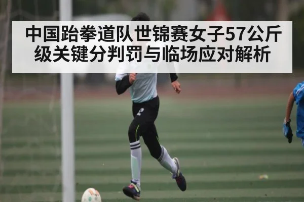中国跆拳道队世锦赛女子57公斤级关键分判罚与临场应对解析 | Kaiyun